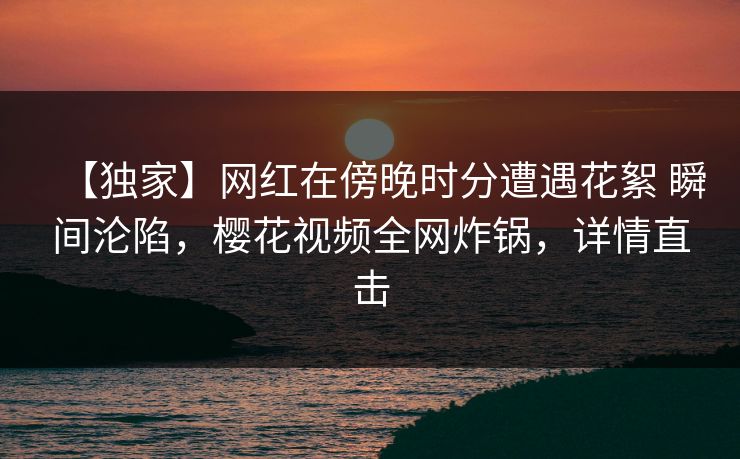 【独家】网红在傍晚时分遭遇花絮 瞬间沦陷，樱花视频全网炸锅，详情直击