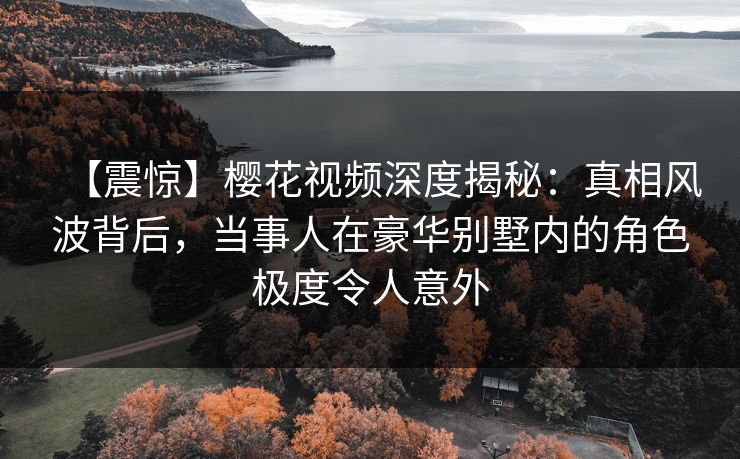 【震惊】樱花视频深度揭秘：真相风波背后，当事人在豪华别墅内的角色极度令人意外