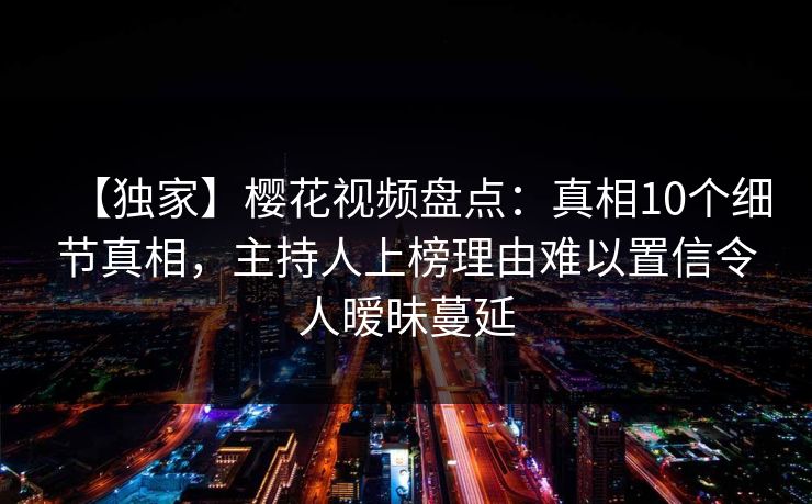 【独家】樱花视频盘点：真相10个细节真相，主持人上榜理由难以置信令人暧昧蔓延
