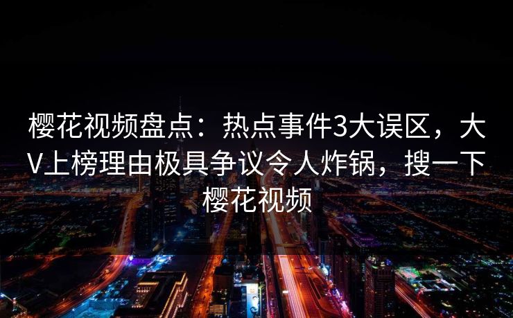 樱花视频盘点:热点事件3大误区,大V上榜理由极具争议令人炸锅,搜一下樱花视频 樱花视频盘点:热点事件3大误区,大V上榜理由极具争议令人炸锅,搜一下樱花视频