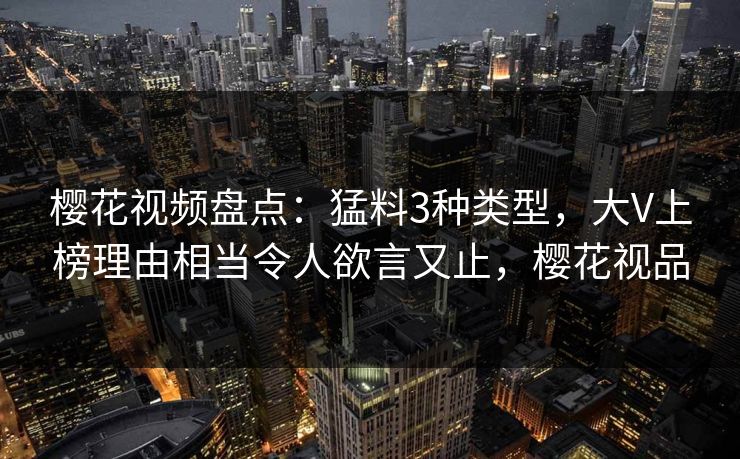 樱花视频盘点：猛料3种类型，大V上榜理由相当令人欲言又止，樱花视品