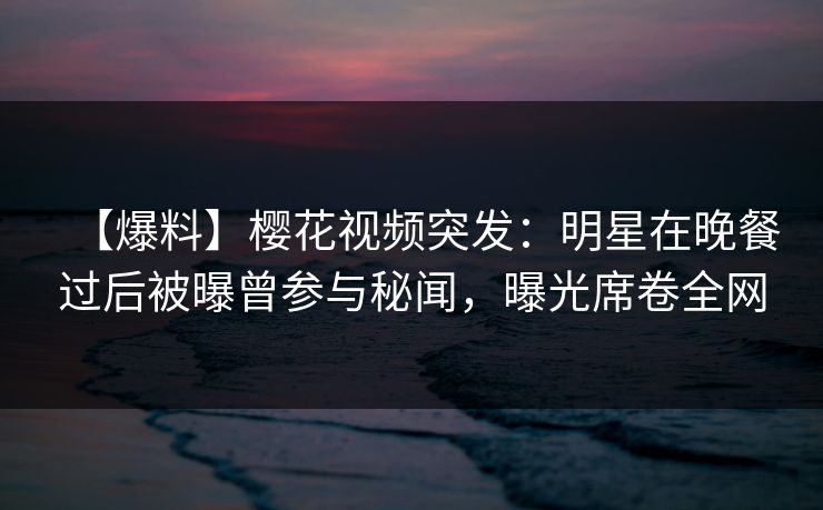 【爆料】樱花视频突发：明星在晚餐过后被曝曾参与秘闻，曝光席卷全网