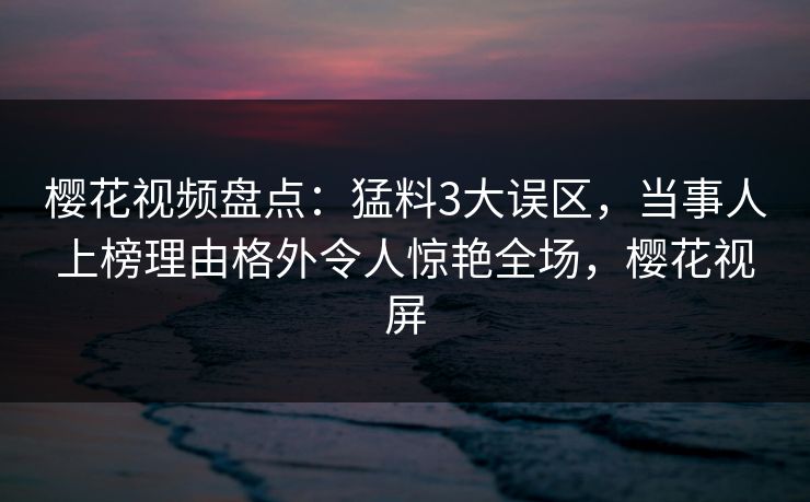 樱花视频盘点：猛料3大误区，当事人上榜理由格外令人惊艳全场，樱花视屏