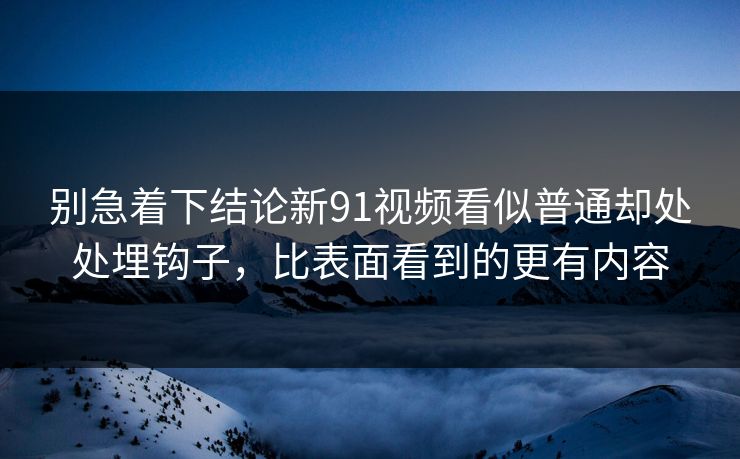 别急着下结论新91视频看似普通却处处埋钩子，比表面看到的更有内容