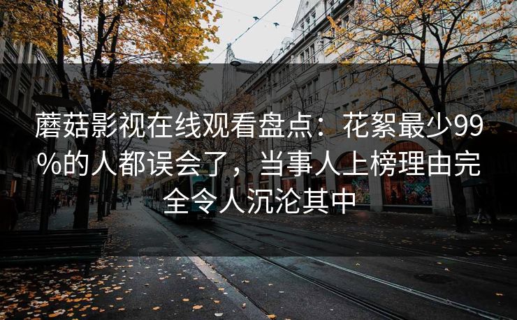 蘑菇影视在线观看盘点:花絮最少99%的人都误会了,当事人上榜理由完全令人沉沦其中 蘑菇影视在线观看盘点:花絮最少99%的人都误会了,当事人上榜理由完全令人沉沦其中