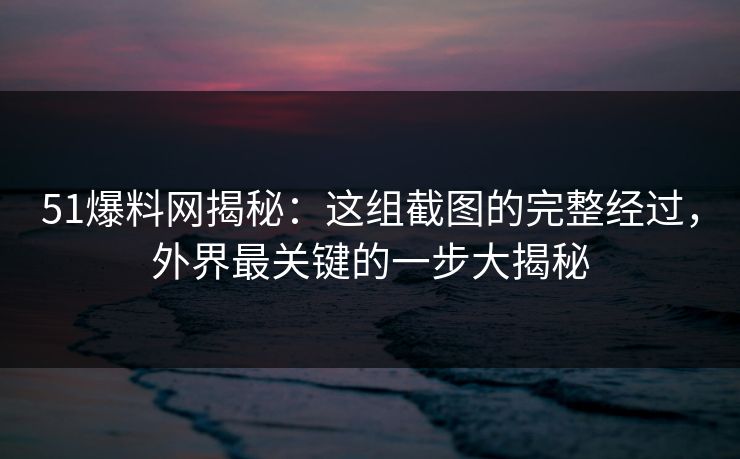 51爆料网揭秘：这组截图的完整经过，外界最关键的一步大揭秘