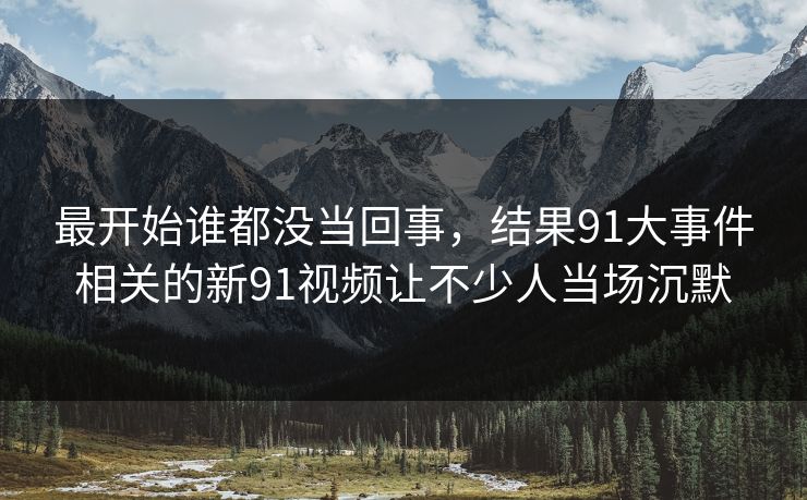 最开始谁都没当回事，结果91大事件相关的新91视频让不少人当场沉默