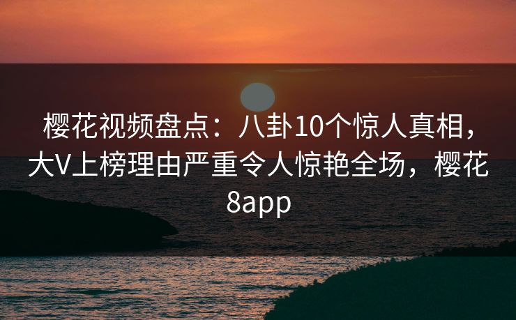 樱花视频盘点：八卦10个惊人真相，大V上榜理由严重令人惊艳全场，樱花8app