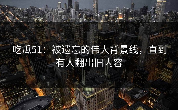 吃瓜51：被遗忘的伟大背景线，直到有人翻出旧内容