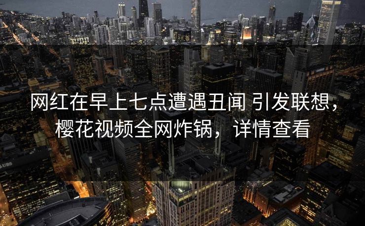 网红在早上七点遭遇丑闻 引发联想，樱花视频全网炸锅，详情查看