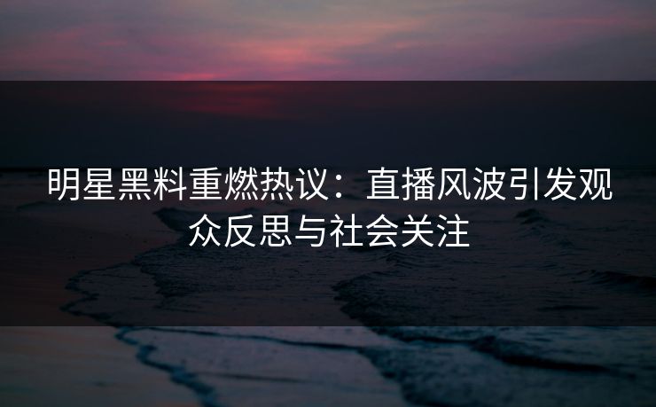 明星黑料重燃热议：直播风波引发观众反思与社会关注