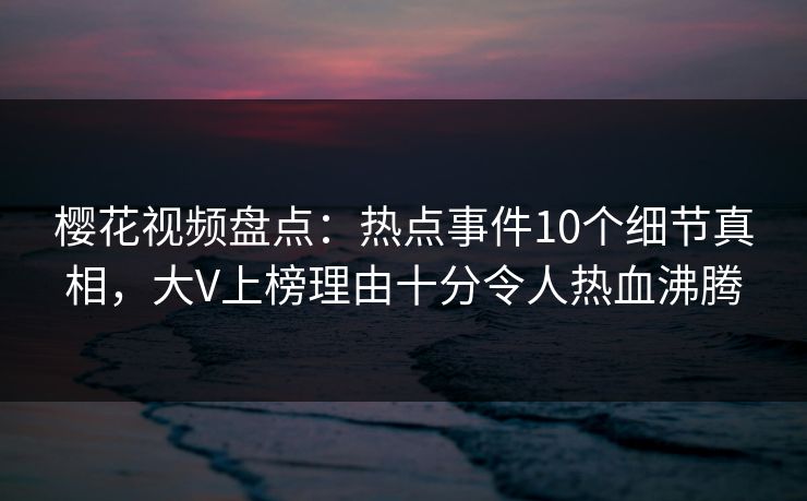 樱花视频盘点：热点事件10个细节真相，大V上榜理由十分令人热血沸腾