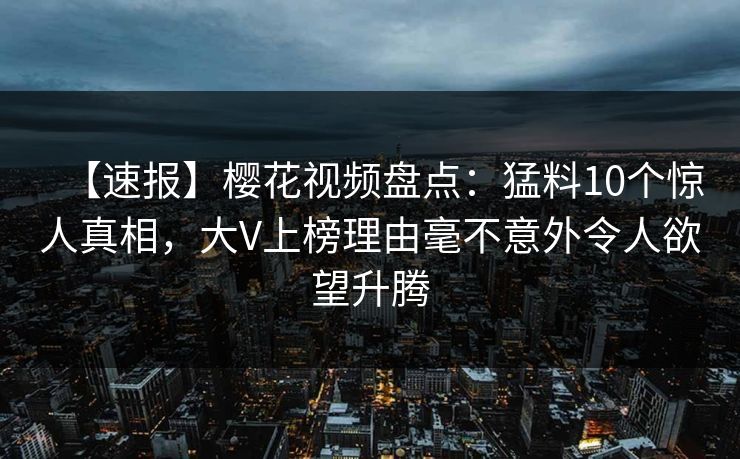 【速报】樱花视频盘点：猛料10个惊人真相，大V上榜理由毫不意外令人欲望升腾