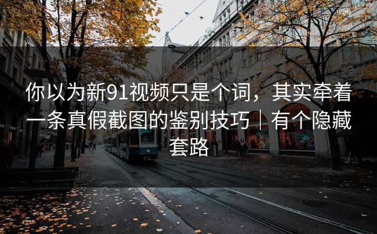 你以为新91视频只是个词，其实牵着一条真假截图的鉴别技巧｜有个隐藏套路
