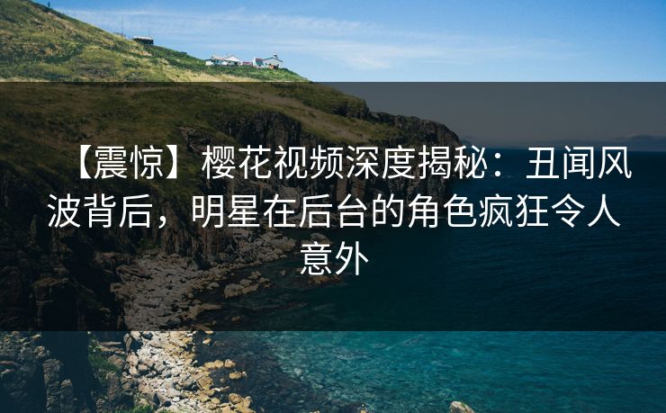 【震惊】樱花视频深度揭秘：丑闻风波背后，明星在后台的角色疯狂令人意外