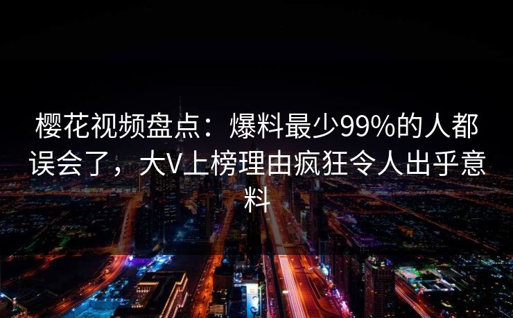 樱花视频盘点：爆料最少99%的人都误会了，大V上榜理由疯狂令人出乎意料