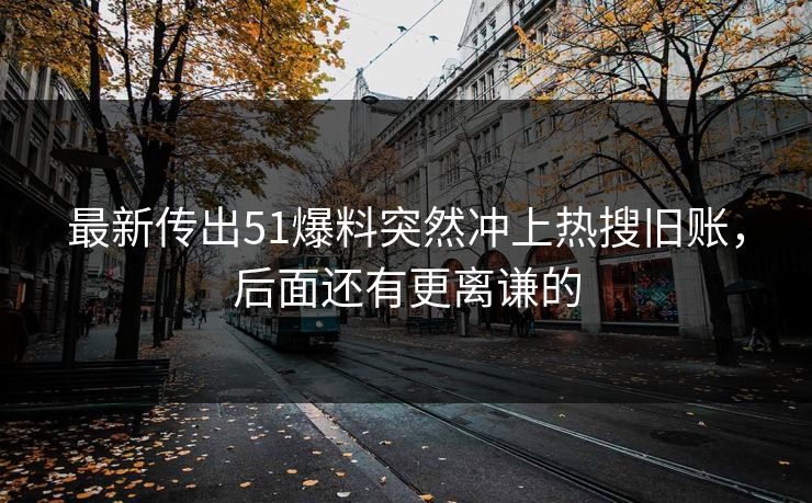 最新传出51爆料突然冲上热搜旧账，后面还有更离谦的