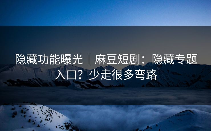 隐藏功能曝光｜麻豆短剧：隐藏专题入口？少走很多弯路