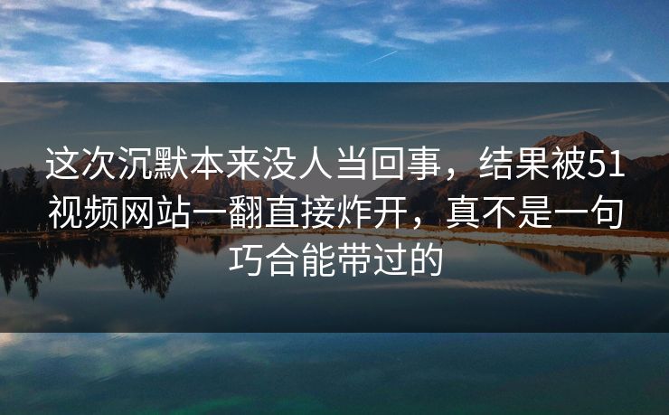 这次沉默本来没人当回事，结果被51视频网站一翻直接炸开，真不是一句巧合能带过的