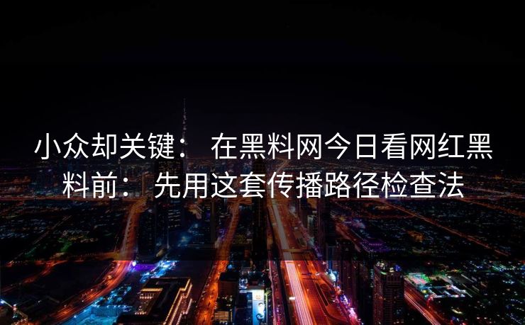 小众却关键： 在黑料网今日看网红黑料前： 先用这套传播路径检查法