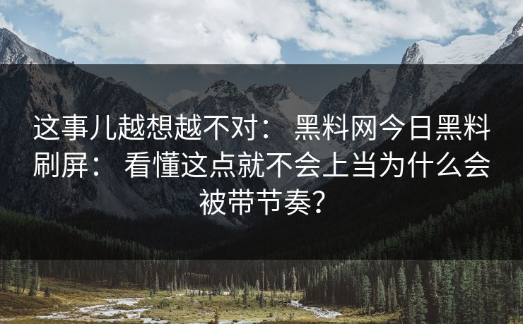 这事儿越想越不对： 黑料网今日黑料刷屏： 看懂这点就不会上当为什么会被带节奏？