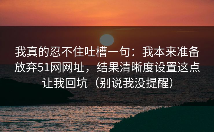 我真的忍不住吐槽一句：我本来准备放弃51网网址，结果清晰度设置这点让我回坑（别说我没提醒）