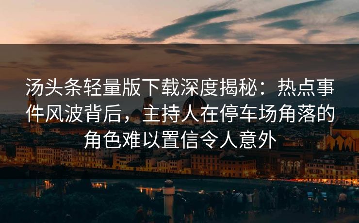 汤头条轻量版下载深度揭秘：热点事件风波背后，主持人在停车场角落的角色难以置信令人意外
